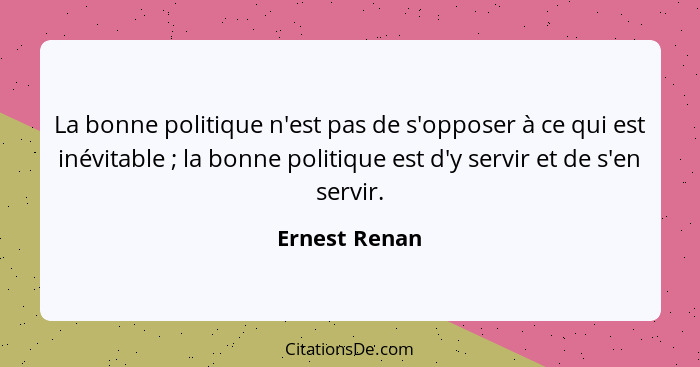 La bonne politique n'est pas de s'opposer à ce qui est inévitable ; la bonne politique est d'y servir et de s'en servir.... - Ernest Renan