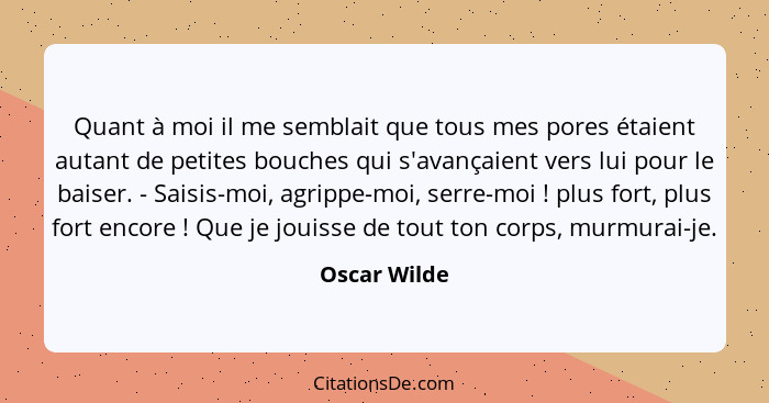 Quant à moi il me semblait que tous mes pores étaient autant de petites bouches qui s'avançaient vers lui pour le baiser. - Saisis-moi,... - Oscar Wilde