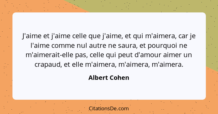 J'aime et j'aime celle que j'aime, et qui m'aimera, car je l'aime comme nul autre ne saura, et pourquoi ne m'aimerait-elle pas, celle q... - Albert Cohen