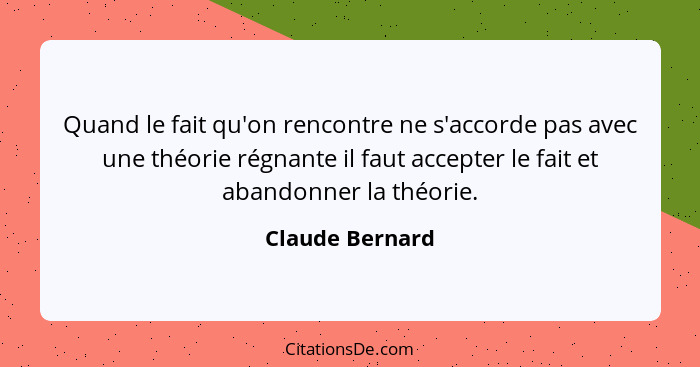 Quand le fait qu'on rencontre ne s'accorde pas avec une théorie régnante il faut accepter le fait et abandonner la théorie.... - Claude Bernard