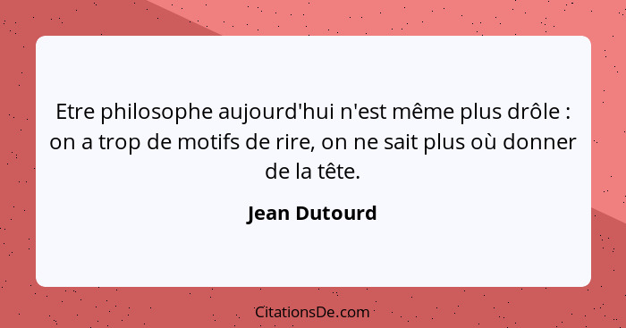 Etre philosophe aujourd'hui n'est même plus drôle : on a trop de motifs de rire, on ne sait plus où donner de la tête.... - Jean Dutourd