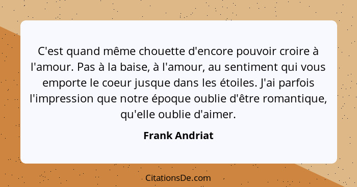 C'est quand même chouette d'encore pouvoir croire à l'amour. Pas à la baise, à l'amour, au sentiment qui vous emporte le coeur jusque... - Frank Andriat