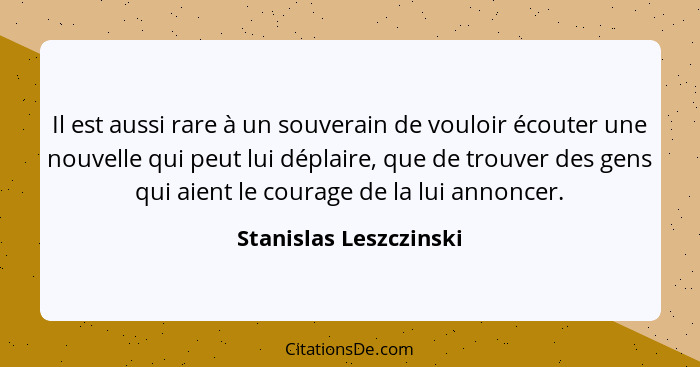Il est aussi rare à un souverain de vouloir écouter une nouvelle qui peut lui déplaire, que de trouver des gens qui aient le c... - Stanislas Leszczinski