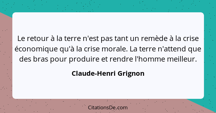 Le retour à la terre n'est pas tant un remède à la crise économique qu'à la crise morale. La terre n'attend que des bras pour p... - Claude-Henri Grignon