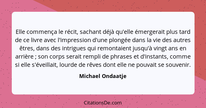 Elle commença le récit, sachant déjà qu'elle émergerait plus tard de ce livre avec l'impression d'une plongée dans la vie des autre... - Michael Ondaatje