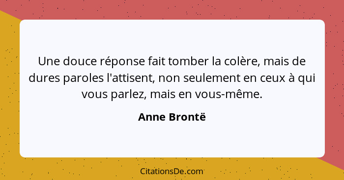 Une douce réponse fait tomber la colère, mais de dures paroles l'attisent, non seulement en ceux à qui vous parlez, mais en vous-même.... - Anne Brontë