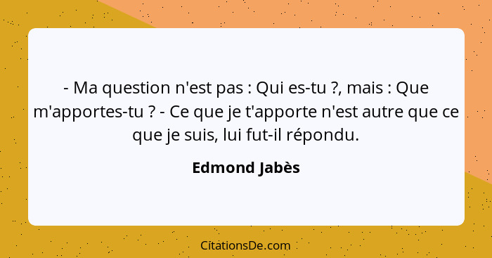 - Ma question n'est pas : Qui es-tu ?, mais : Que m'apportes-tu ? - Ce que je t'apporte n'est autre que ce que je s... - Edmond Jabès