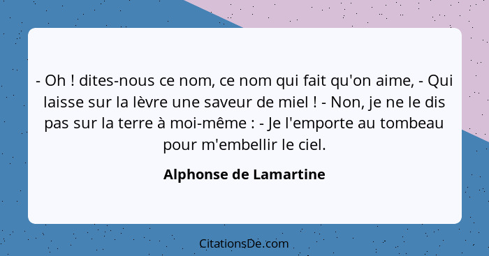 - Oh ! dites-nous ce nom, ce nom qui fait qu'on aime, - Qui laisse sur la lèvre une saveur de miel ! - Non, je ne le... - Alphonse de Lamartine