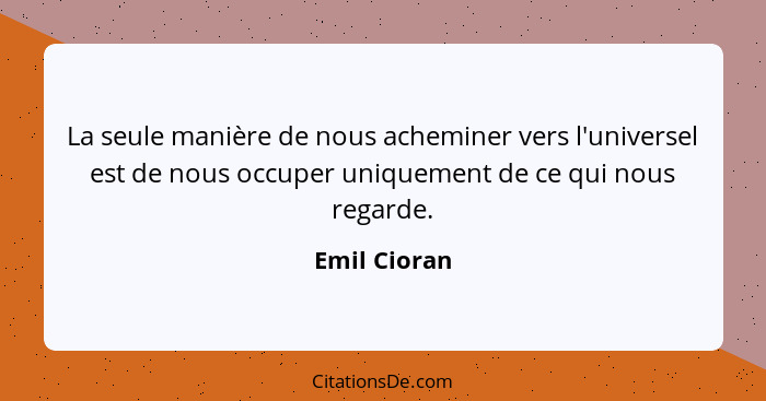 La seule manière de nous acheminer vers l'universel est de nous occuper uniquement de ce qui nous regarde.... - Emil Cioran