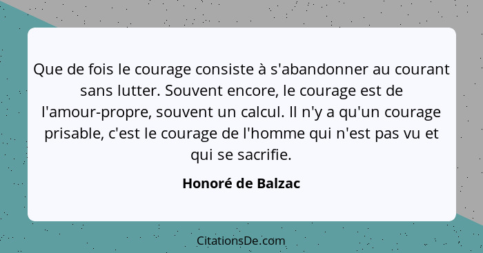 Que de fois le courage consiste à s'abandonner au courant sans lutter. Souvent encore, le courage est de l'amour-propre, souvent un... - Honoré de Balzac