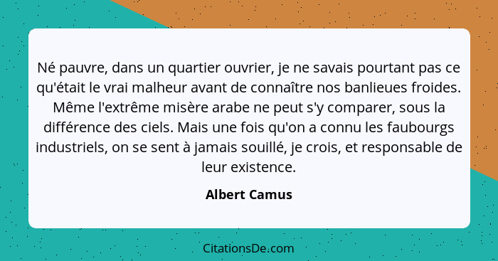 Né pauvre, dans un quartier ouvrier, je ne savais pourtant pas ce qu'était le vrai malheur avant de connaître nos banlieues froides. Mê... - Albert Camus