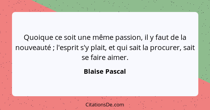 Quoique ce soit une même passion, il y faut de la nouveauté ; l'esprit s'y plait, et qui sait la procurer, sait se faire aimer.... - Blaise Pascal