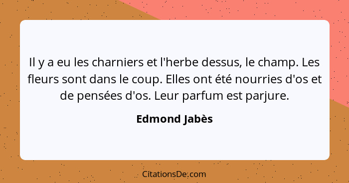 Il y a eu les charniers et l'herbe dessus, le champ. Les fleurs sont dans le coup. Elles ont été nourries d'os et de pensées d'os. Leur... - Edmond Jabès