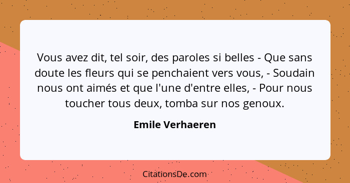 Vous avez dit, tel soir, des paroles si belles - Que sans doute les fleurs qui se penchaient vers vous, - Soudain nous ont aimés et... - Emile Verhaeren