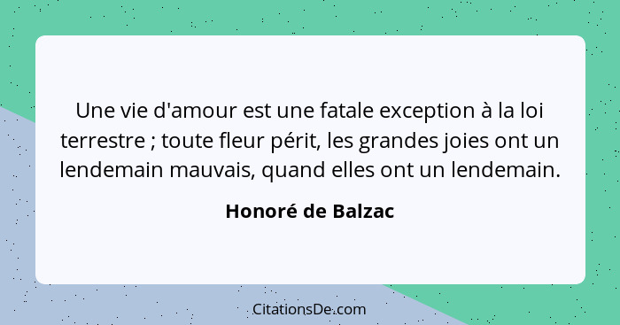 Une vie d'amour est une fatale exception à la loi terrestre ; toute fleur périt, les grandes joies ont un lendemain mauvais, q... - Honoré de Balzac