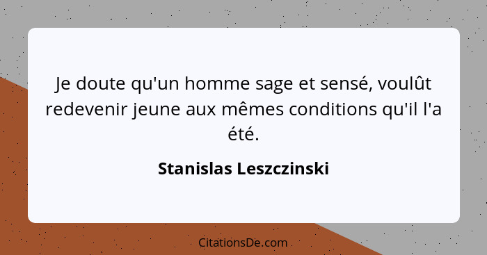 Je doute qu'un homme sage et sensé, voulût redevenir jeune aux mêmes conditions qu'il l'a été.... - Stanislas Leszczinski
