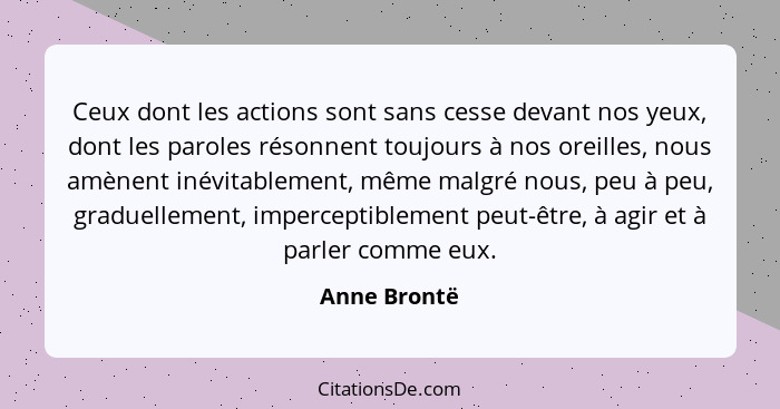 Ceux dont les actions sont sans cesse devant nos yeux, dont les paroles résonnent toujours à nos oreilles, nous amènent inévitablement,... - Anne Brontë