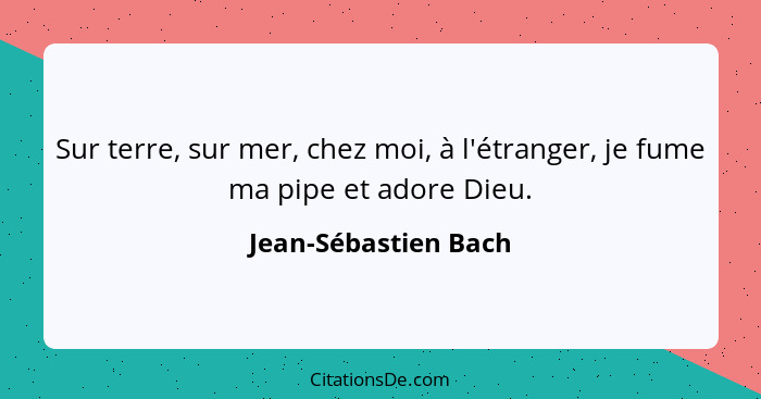 Sur terre, sur mer, chez moi, à l'étranger, je fume ma pipe et adore Dieu.... - Jean-Sébastien Bach