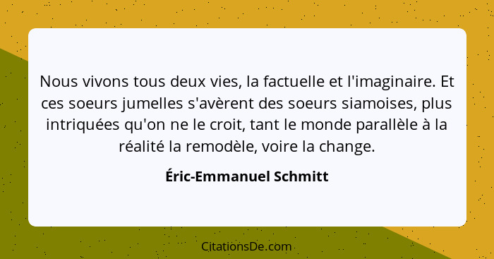 Nous vivons tous deux vies, la factuelle et l'imaginaire. Et ces soeurs jumelles s'avèrent des soeurs siamoises, plus intriqué... - Éric-Emmanuel Schmitt