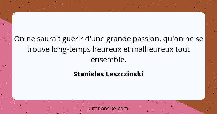 On ne saurait guérir d'une grande passion, qu'on ne se trouve long-temps heureux et malheureux tout ensemble.... - Stanislas Leszczinski