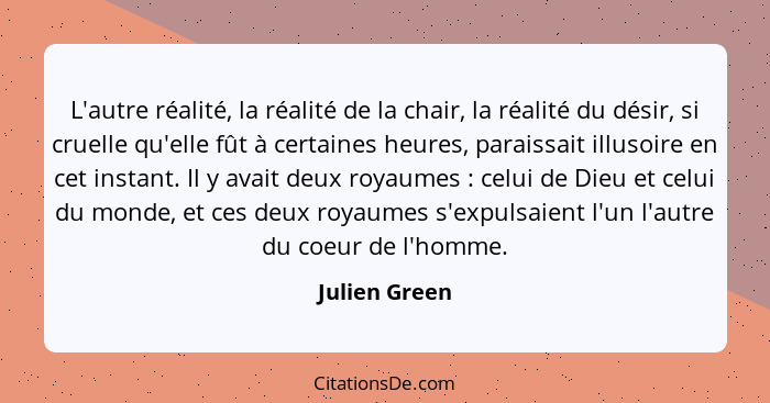 L'autre réalité, la réalité de la chair, la réalité du désir, si cruelle qu'elle fût à certaines heures, paraissait illusoire en cet in... - Julien Green