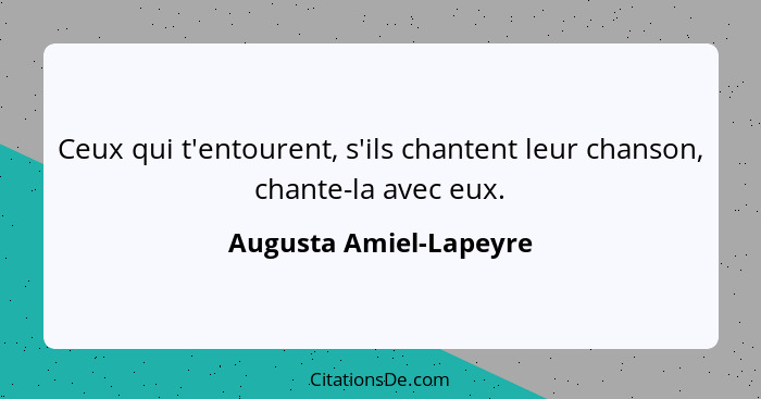 Ceux qui t'entourent, s'ils chantent leur chanson, chante-la avec eux.... - Augusta Amiel-Lapeyre