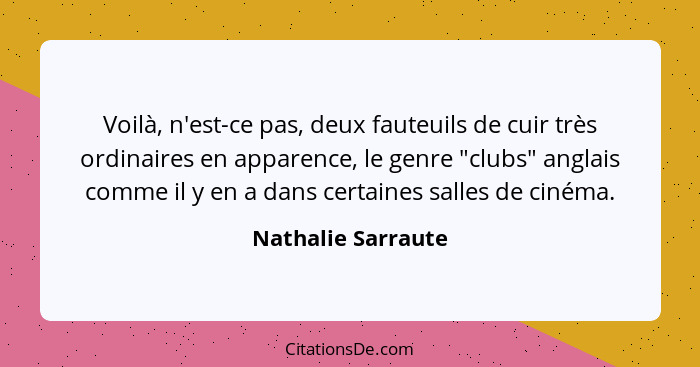 Voilà, n'est-ce pas, deux fauteuils de cuir très ordinaires en apparence, le genre "clubs" anglais comme il y en a dans certaines... - Nathalie Sarraute