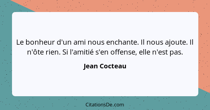 Le bonheur d'un ami nous enchante. Il nous ajoute. Il n'ôte rien. Si l'amitié s'en offense, elle n'est pas.... - Jean Cocteau