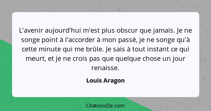 L'avenir aujourd'hui m'est plus obscur que jamais. Je ne songe point à l'accorder à mon passé, je ne songe qu'à cette minute qui me brû... - Louis Aragon