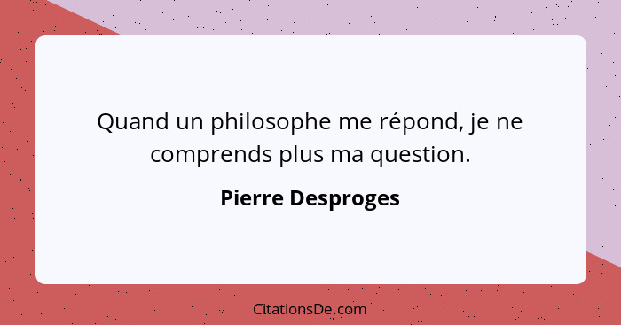 Quand un philosophe me répond, je ne comprends plus ma question.... - Pierre Desproges