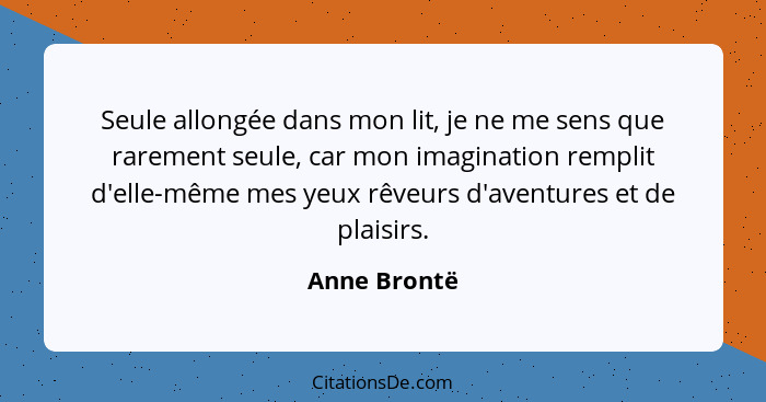 Seule allongée dans mon lit, je ne me sens que rarement seule, car mon imagination remplit d'elle-même mes yeux rêveurs d'aventures et d... - Anne Brontë