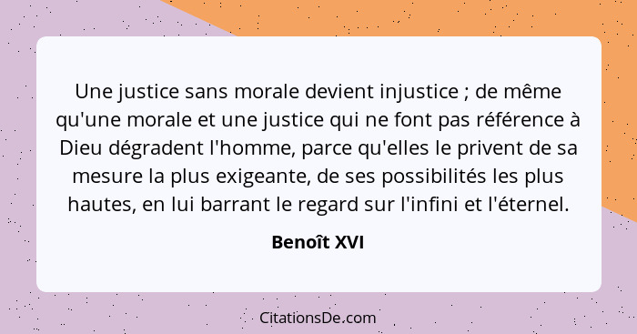 Une justice sans morale devient injustice ; de même qu'une morale et une justice qui ne font pas référence à Dieu dégradent l'homme,... - Benoît XVI