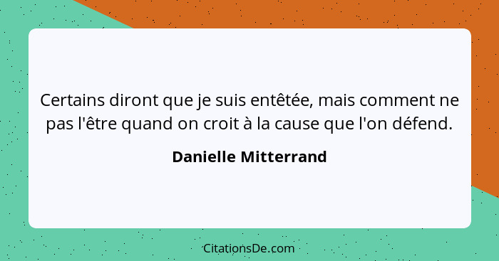 Certains diront que je suis entêtée, mais comment ne pas l'être quand on croit à la cause que l'on défend.... - Danielle Mitterrand