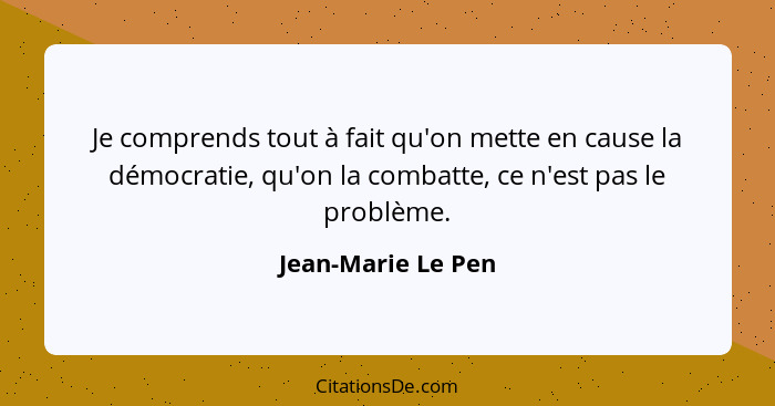 Je comprends tout à fait qu'on mette en cause la démocratie, qu'on la combatte, ce n'est pas le problème.... - Jean-Marie Le Pen