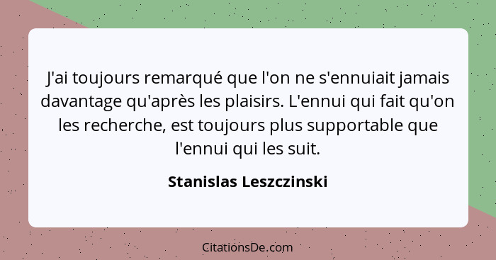 J'ai toujours remarqué que l'on ne s'ennuiait jamais davantage qu'après les plaisirs. L'ennui qui fait qu'on les recherche, es... - Stanislas Leszczinski