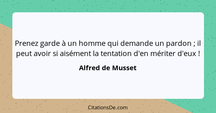 Prenez garde à un homme qui demande un pardon ; il peut avoir si aisément la tentation d'en mériter d'eux !... - Alfred de Musset