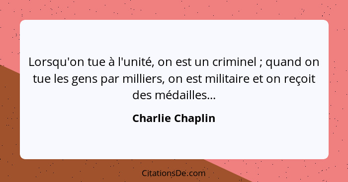 Lorsqu'on tue à l'unité, on est un criminel ; quand on tue les gens par milliers, on est militaire et on reçoit des médailles..... - Charlie Chaplin