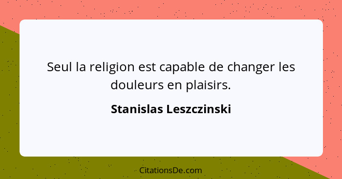 Seul la religion est capable de changer les douleurs en plaisirs.... - Stanislas Leszczinski