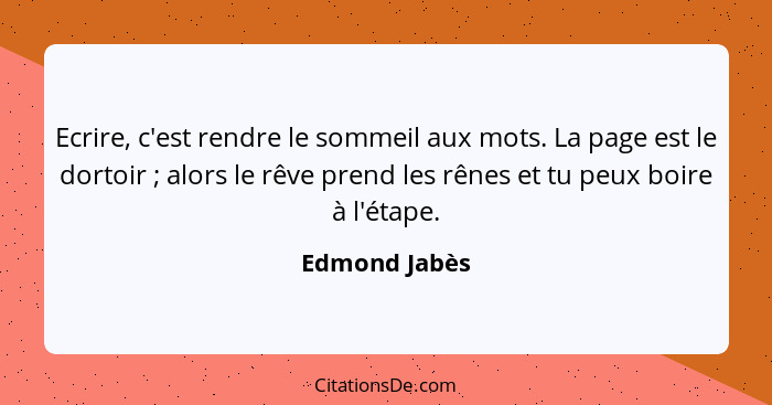 Ecrire, c'est rendre le sommeil aux mots. La page est le dortoir ; alors le rêve prend les rênes et tu peux boire à l'étape.... - Edmond Jabès