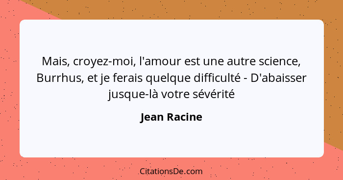 Mais, croyez-moi, l'amour est une autre science, Burrhus, et je ferais quelque difficulté - D'abaisser jusque-là votre sévérité... - Jean Racine