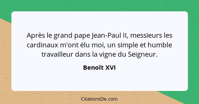 Après le grand pape Jean-Paul II, messieurs les cardinaux m'ont élu moi, un simple et humble travailleur dans la vigne du Seigneur.... - Benoît XVI