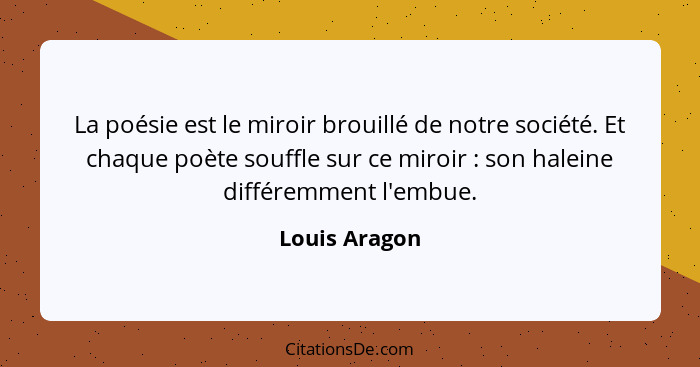 La poésie est le miroir brouillé de notre société. Et chaque poète souffle sur ce miroir : son haleine différemment l'embue.... - Louis Aragon