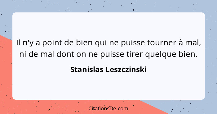 Il n'y a point de bien qui ne puisse tourner à mal, ni de mal dont on ne puisse tirer quelque bien.... - Stanislas Leszczinski