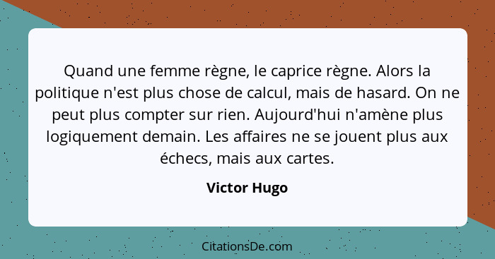 Quand une femme règne, le caprice règne. Alors la politique n'est plus chose de calcul, mais de hasard. On ne peut plus compter sur rien... - Victor Hugo