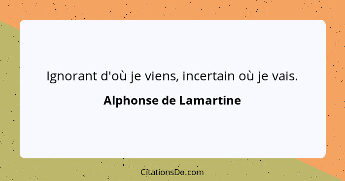 Ignorant d'où je viens, incertain où je vais.... - Alphonse de Lamartine