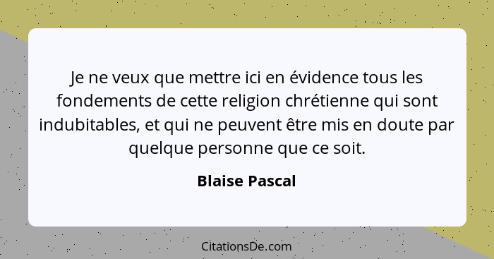 Je ne veux que mettre ici en évidence tous les fondements de cette religion chrétienne qui sont indubitables, et qui ne peuvent être m... - Blaise Pascal