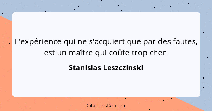 L'expérience qui ne s'acquiert que par des fautes, est un maître qui coûte trop cher.... - Stanislas Leszczinski