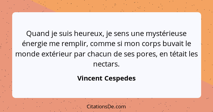 Quand je suis heureux, je sens une mystérieuse énergie me remplir, comme si mon corps buvait le monde extérieur par chacun de ses p... - Vincent Cespedes