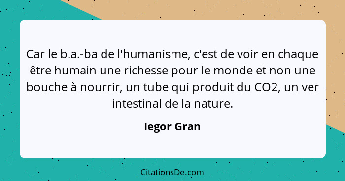 Car le b.a.-ba de l'humanisme, c'est de voir en chaque être humain une richesse pour le monde et non une bouche à nourrir, un tube qui pr... - Iegor Gran