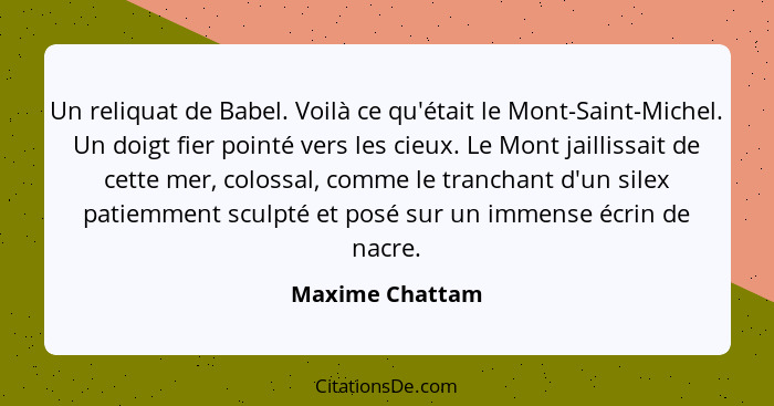 Un reliquat de Babel. Voilà ce qu'était le Mont-Saint-Michel. Un doigt fier pointé vers les cieux. Le Mont jaillissait de cette mer,... - Maxime Chattam